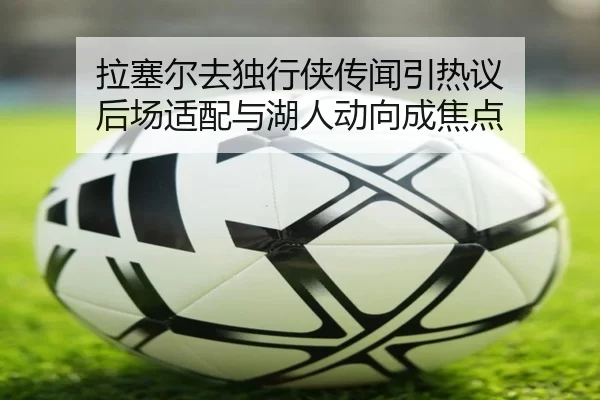 拉塞尔去独行侠传闻引热议 后场适配与湖人动向成焦点