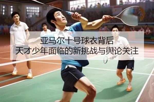亚马尔十号球衣背后 天才少年面临的新挑战与舆论关注